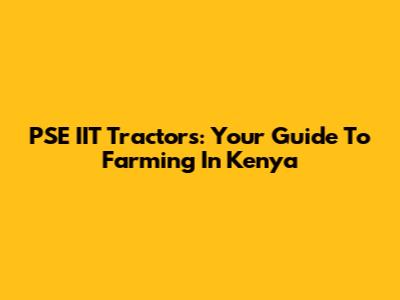 PSE IIT Tractors: Your Guide To Farming In Kenya