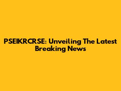 PSEIKRCRSE: Unveiling The Latest Breaking News