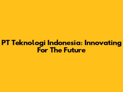 PT Teknologi Indonesia: Innovating For The Future