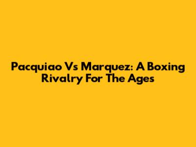 Pacquiao Vs Marquez: A Boxing Rivalry For The Ages