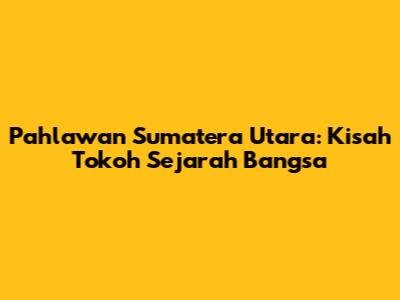 Pahlawan Sumatera Utara: Kisah Tokoh Sejarah Bangsa