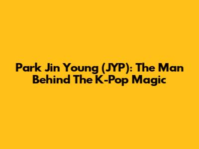Park Jin Young (JYP): The Man Behind The K-Pop Magic