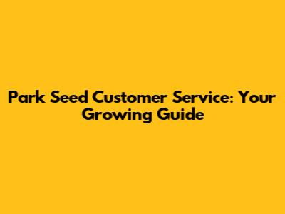 Park Seed Customer Service: Your Growing Guide