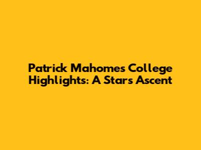 Patrick Mahomes' College Highlights: A Star's Ascent