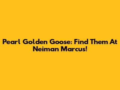 Pearl Golden Goose: Find Them At Neiman Marcus!