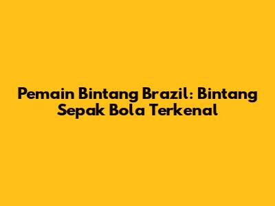 Pemain Bintang Brazil: Bintang Sepak Bola Terkenal