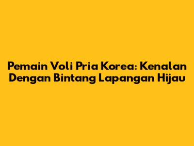 Pemain Voli Pria Korea: Kenalan Dengan Bintang Lapangan Hijau