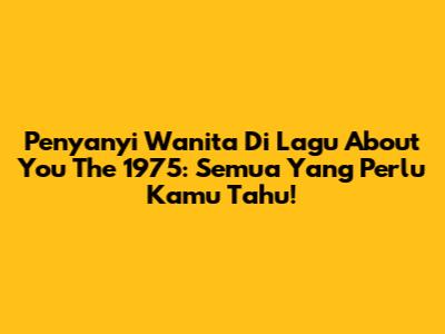 Penyanyi Wanita Di Lagu "About You" The 1975: Semua Yang Perlu Kamu Tahu!
