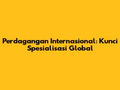 Perdagangan Internasional: Kunci Spesialisasi Global