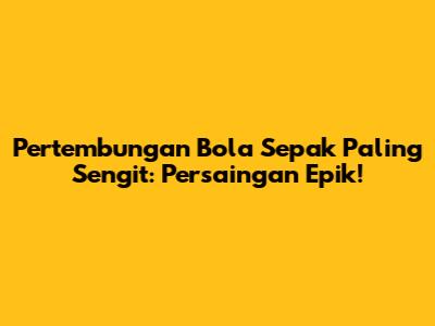 Pertembungan Bola Sepak Paling Sengit: Persaingan Epik!