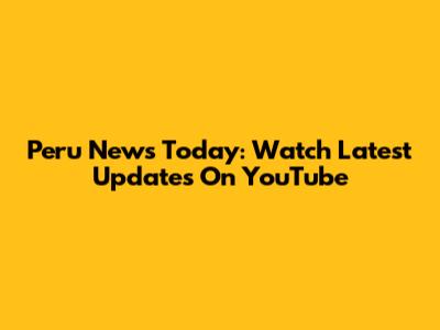 Peru News Today: Watch Latest Updates On YouTube