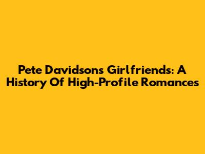 Pete Davidson's Girlfriends: A History Of High-Profile Romances