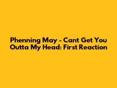 Phenning May - Can't Get You Outta My Head: First Reaction