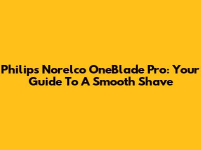 Philips Norelco OneBlade Pro: Your Guide To A Smooth Shave