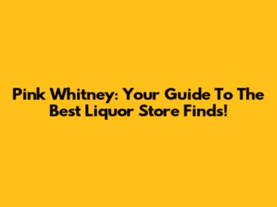 Pink Whitney: Your Guide To The Best Liquor Store Finds!