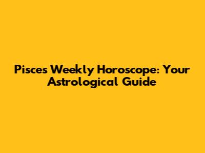 Pisces Weekly Horoscope: Your Astrological Guide
