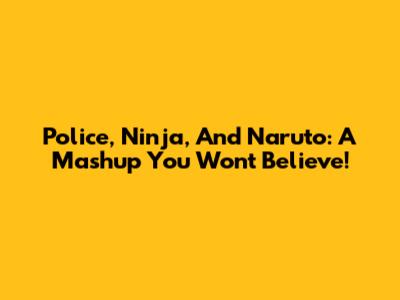 Police, Ninja, And Naruto: A Mashup You Won't Believe!