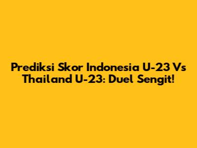 Prediksi Skor Indonesia U-23 Vs Thailand U-23: Duel Sengit!