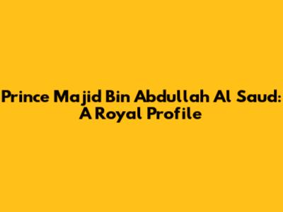 Prince Majid Bin Abdullah Al Saud: A Royal Profile