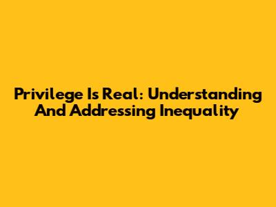 Privilege Is Real: Understanding And Addressing Inequality