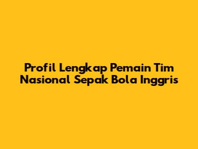 Profil Lengkap Pemain Tim Nasional Sepak Bola Inggris