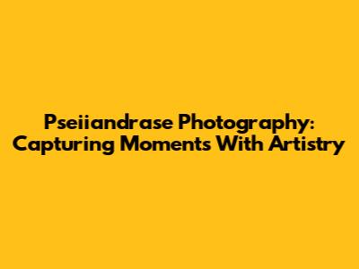 Pseiiandrase Photography: Capturing Moments With Artistry
