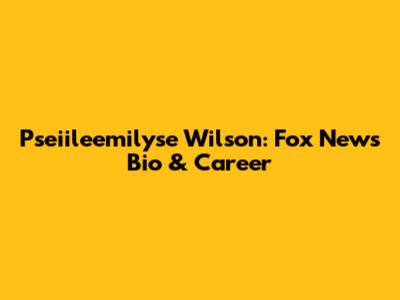 Pseiileemilyse Wilson: Fox News Bio & Career
