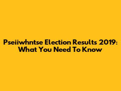 Pseiiwhntse Election Results 2019: What You Need To Know