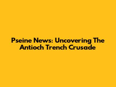 Pseine News: Uncovering The Antioch Trench Crusade