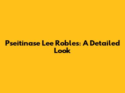 Pseitinase Lee Robles: A Detailed Look