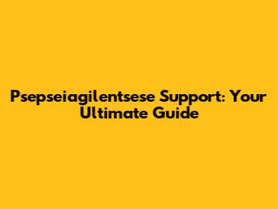 Psepseiagilentsese Support: Your Ultimate Guide