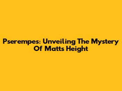 Pserempes: Unveiling The Mystery Of Matt's Height