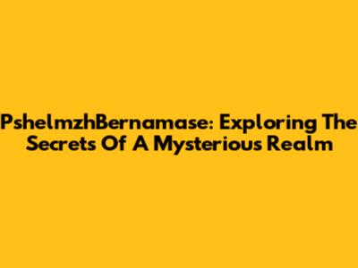 PshelmzhBernamase: Exploring The Secrets Of A Mysterious Realm