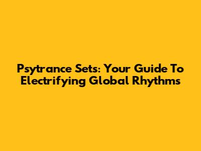 Psytrance Sets: Your Guide To Electrifying Global Rhythms