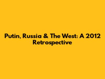 Putin, Russia & The West: A 2012 Retrospective