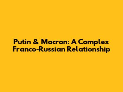 Putin & Macron: A Complex Franco-Russian Relationship