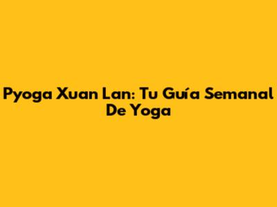 Pyoga Xuan Lan: Tu Guía Semanal De Yoga