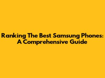 Ranking The Best Samsung Phones: A Comprehensive Guide