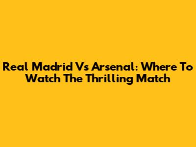Real Madrid Vs Arsenal: Where To Watch The Thrilling Match