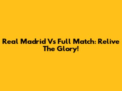 Real Madrid Vs Full Match: Relive The Glory!