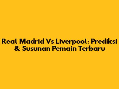 Real Madrid Vs Liverpool: Prediksi & Susunan Pemain Terbaru