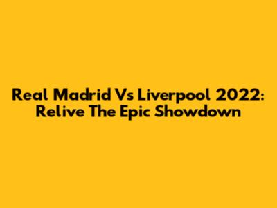 Real Madrid Vs Liverpool 2022: Relive The Epic Showdown