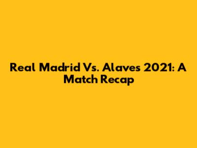 Real Madrid Vs. Alaves 2021: A Match Recap