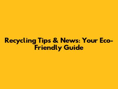 Recycling Tips & News: Your Eco-Friendly Guide