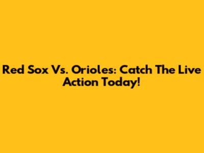 Red Sox Vs. Orioles: Catch The Live Action Today!