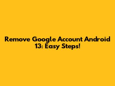 Remove Google Account Android 13: Easy Steps!