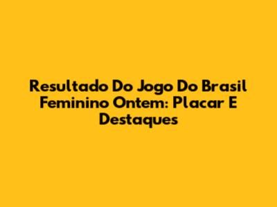 Resultado Do Jogo Do Brasil Feminino Ontem: Placar E Destaques