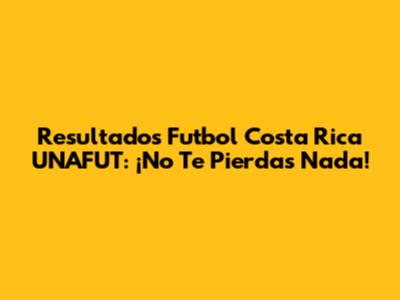Resultados Futbol Costa Rica UNAFUT: ¡No Te Pierdas Nada!