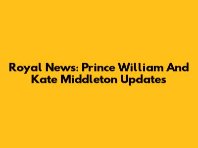 Royal News: Prince William And Kate Middleton Updates