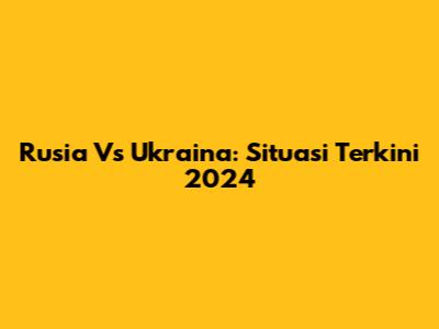 Rusia Vs Ukraina: Situasi Terkini 2024
